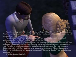 “You live in the projects.” He hissed, pointing his finger at her,  “No one will care if you scream. You take one step towards that door, slut, and I will stop you. Scream as loud as you want, no one will come and save you.”“You don’t know that,” she replied in a low voice, “my neighbor happens to be a retired policeman, and my boyfriend’s a military trainee,” she lied quickly.He laughed once, harshly. “You always were one to delude yourself. Your neighbors are a drinker and a deaf old man, and your ‘boyfriend’ knocked you up and left you here to rot. No one can help you. I’m going to walk home now, and if you make any slanderous claims that I was plotting to kidnap your baby, I will file a request to have you declared incompetent. Who are they going to believe – a two dollar tramp or a respected businessman? The state asylum isn’t nearly so nice as the penitentiary.”With that, he turned and left.