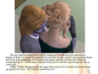 “He says that he doesn’t even have to kidnap her, he can have her taken away legally, if there’s a reason to suspect I can’t provide for her, and he’s just going to dump her in the state orphanage, I’ll never see her again, and one of these days when he comes back he’ll – I don’t know what he’ll do, but if I call the cops he can take me to court, and…”“Shhh,” Makir whispered into the nape of her neck as he reached out and drew her up against his chest. “We’ll figure something out.”