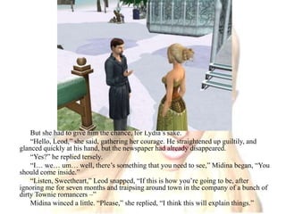 But she had to give him the chance, for Lydia’s sake. “Hello, Leod,” she said, gathering her courage. He straightened up guiltily, and glanced quickly at his hand, but the newspaper had already disappeared. “Yes?” he replied tersely.“I… we… um… well, there’s something that you need to see,” Midina began, “You should come inside.”“Listen, Sweetheart,” Leod snapped, “If this is how you’re going to be, after ignoring me for seven months and traipsing around town in the company of a bunch of dirty Townie romancers –”Midina winced a little. “Please,” she replied, “I think this will explain things.”