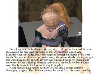 For a long time, he held her while she cried, rocking her back and forth as she covered her face with her hands so that she wouldn’t wake Lydia. Eventually her sobs faded away to hiccups, following the rhythm of his own breath. She was so close and yet so far away: the warm, slowly calming weight that leaned against his chest to cry her eyes out was beyond his reach, made sacrosanct by her suffering. What he had come to say could not be said, not now. If only he could think of some way to help her…As he pondered, he rubbed her back in slow, small circles until the hiccupping stopped. Then he slowly eased her away from his numb shoulder.