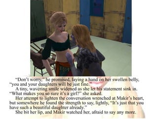 “Don’t worry,” he promised, laying a hand on her swollen belly, “you and your daughters will be just fine.”A tiny, wavering smile widened as she let his statement sink in. “What makes you so sure it’s a girl?” she asked. Her attempt to lighten the conversation wrenched at Makir’s heart, but somewhere he found the strength to say, lightly, “It’s just that you have such a beautiful daughter already.”She bit her lip, and Makir watched her, afraid to say any more.