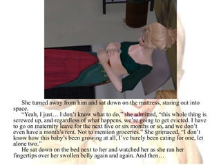 She turned away from him and sat down on the mattress, staring out into space.“Yeah, I just… I don’t know what to do,” she admitted, “this whole thing is screwed up, and regardless of what happens, we’re going to get evicted. I have to go on maternity leave for the next five or six months or so, and we don’t even have a month’s rent. Not to mention groceries.” She grimaced, “I don’t know how this baby’s been growing at all, I’ve barely been eating for one, let alone two.”He sat down on the bed next to her and watched her as she ran her fingertips over her swollen belly again and again. And then…