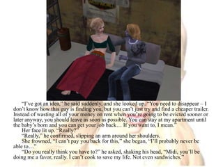 “I’ve got an idea,” he said suddenly, and she looked up. “You need to disappear – I don’t know how this guy is finding you, but you can’t just try and find a cheaper trailer. Instead of wasting all of your money on rent when you’re going to be evicted sooner or later anyway, you should leave as soon as possible. You can stay at my apartment until the baby’s born and you can get your job back… If you want to, I mean.”Her face lit up. “Really?”“Really,” he confirmed, slipping an arm around her shoulders.She frowned, “I can’t pay you back for this,” she began, “I’ll probably never be able to…”“Do you really think you have to?” he asked, shaking his head, “Midi, you’ll be doing me a favor, really. I can’t cook to save my life. Not even sandwiches.”