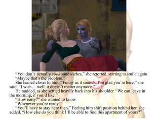 “You don’t  actually cook sandwiches,” she retorted, starting to smile again.“Maybe that’s the problem.”She leaned closer to him. “Funny as it sounds, I’m glad you’re here,” she said, “I wish… well, it doesn’t matter anymore.”He nodded, as she settled heavily back into his shoulder. “We can leave in the morning, if you’d like.”“How early?” she wanted to know.“Whenever you’re ready.”“You’ll have to stay here then.” Feeling him shift position behind her, she added, “How else do you think I’ll be able to find this apartment of yours?”
