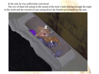 In the end, he was sufficiently convinced.The two of them fell asleep to the sound of the train’s horn blaring through the night to the south and the swoosh of cars racing down the Sturdevant turnpike to the east.