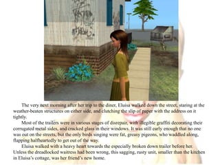 The very next morning after her trip to the diner, Eluisa walked down the street, staring at the weather-beaten structures on either side, and clutching the slip of paper with the address on it tightly.Most of the trailers were in various stages of disrepair, with illegible graffiti decorating their corrugated metal sides, and cracked glass in their windows. It was still early enough that no one was out on the streets, but the only birds singing were fat, greasy pigeons, who waddled along, flapping halfheartedly to get out of the way.Eluisa walked with a heavy heart towards the especially broken down trailer before her. Unless the dreadlocked waitress had been wrong, this sagging, rusty unit, smaller than the kitchen in Eluisa’s cottage, was her friend’s new home.