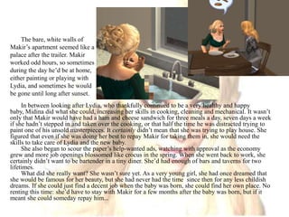 The bare, white walls of Makir’s apartment seemed like a palace after the trailer. Makir worked odd hours, so sometimes during the day he’d be at home, either painting or playing with Lydia, and sometimes he would be gone until long after sunset. In between looking after Lydia, who thankfully continued to be a very healthy and happy baby, Midina did what she could, increasing her skills in cooking, cleaning and mechanical. It wasn’t only that Makir would have had a ham and cheese sandwich for three meals a day, seven days a week if she hadn’t stepped in and taken over the cooking, or that half the time he was distracted trying to paint one of his unsold masterpieces. It certainly didn’t mean that she was trying to play house. She figured that even if she was doing her best to repay Makir for taking them in, she would need the skills to take care of Lydia and the new baby.She also began to scour the paper’s help-wanted ads, watching with approval as the economy grew and more job openings blossomed like crocus in the spring. When she went back to work, she certainly didn’t want to be bartender in a tiny diner. She’d had enough of bars and taverns for two lifetimes.What did she really want? She wasn’t sure yet. As a very young girl, she had once dreamed that she would be famous for her beauty, but she had never had the time  since then for any less childish dreams. If she could just find a decent job when the baby was born, she could find her own place. No renting this time: she’d have to stay with Makir for a few months after the baby was born, but if it meant she could someday repay him...