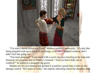 “I’m sorry I never called you, Leod,” Midina explained insincerely, “It’s only that being pregnant took up so much of my energy, even after I stopped working, that I didn’t feel like going out…”“You were pregnant?” Leod asked with a scowl, his eyes traveling to the bare and distinctly not pregnant skin of Midina’s stomach. “And you had a baby out of wedlock?” he added in a disapproving growl.Midina saw his eyes harden and decided it would be a good time to start on the damage control. “Her name is Lydia,” she replied, indicating where her daughter slept.