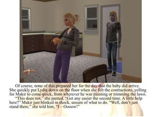 Of course, none of this prepared her for the day that the baby did arrive. She quickly put Lydia down on the floor when she felt the contractions, yelling for Makir to come quick, from wherever he was painting or trimming the lawn.“This does not,” she panted, “Get any easier the second time. A little help here?” Makir just blinked in shock, unsure of what to do. “Well, don’t just stand there,” she told him, “I – Oooow!”