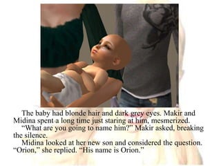 The baby had blonde hair and dark grey eyes. Makir and Midina spent a long time just staring at him, mesmerized.“What are you going to name him?” Makir asked, breaking the silence.Midina looked at her new son and considered the question. “Orion,” she replied. “His name is Orion.”