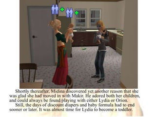 Shortly thereafter, Midina discovered yet another reason that she was glad she had moved in with Makir. He adored both her children, and could always be found playing with either Lydia or Orion.Still, the days of discount diapers and baby formula had to end sooner or later. It was almost time for Lydia to become a toddler. 