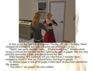 In fact, every day was full of surprises. The day of Lydia’s birthday, Makir whipped out a wrapped box with a flourish and presented it to her.“Makir, you really shouldn’t have… What is it, anyway?” Midina asked, trying to conceal the fact that she was fighting the urge to giggle. She was only partially successful: a huge grin spread across her face. Makir laughed. “If I wanted to tell you what it was, I wouldn’t have wrapped it, would I? And yes, I should have. Just keep it upright –” As Midina began to tear at the paper, a faint smell of chocolate reached her. She stopped.“You didn’t,” she gasped. He only nodded.