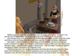 Midina couldn’t wipe the grin from her face throughout the party. Though it was just the two of them, since Orion was sleeping in the bedroom, it was perfect. Just because they were poor didn’t mean that she and Makir couldn’t provide Lydia and Orion with the things that mattered most, such as a proper birthday celebration. She hadn’t wanted to bring up the subject of cake, though she had worried that Lydia would have to grow up without a celebration if they couldn’t get one. But money had been tight – she still hadn’t gotten a decent job – and she hadn’t wanted to impose anything on Makir. Somehow he’d figured it out.Watching him wave his cheap noisemaker and cheer his heart out made her chest tight with something warm, as if the happiness were swelling up inside of her. She wanted to stay like this forever, but she knew that it was time to blow out the candles.