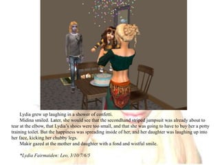 Lydia grew up laughing in a shower of confetti.Midina smiled. Later, she would see that the secondhand striped jumpsuit was already about to tear at the elbow, that Lydia’s shoes were too small, and that she was going to have to buy her a potty training toilet. But the happiness was spreading inside of her, and her daughter was laughing up into her face, kicking her chubby legs.Makir gazed at the mother and daughter with a fond and wistful smile.*Lydia Fairmaiden: Leo, 3/10/7/6/5