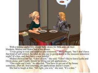 With a toddler and a very sleepy baby down for their naps on their blankets, Midina and Makir had a late dinner.“I was going to wait and surprise you tomorrow,” Makir began, “but I don’t have that kind of self control. So what do you say to going down to the museum tomorrow night? It’s free, and they have a new exhibit.”Midina chewed her lip. “I don’t know,” she said, “I don’t like to leave Lydia and Orion alone, and I really should be filling out job applications…”“One night can’t hurt,” he objected, “You have to get out of the house sometime, after all. And returning job applications doesn’t count.”She had to laugh at that. “All right, you win,” she said, “It’s a date.”