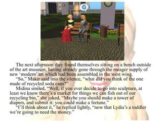 The next afternoon they found themselves sitting on a bench outside of the art museum, having already gone through the meager supply of new ‘modern’ art which had been assembled in the west wing. “So,” Makir said into the silence, “what did you think of the one made of recycled soda cans?”Midina smiled, “Well, if you ever decide to go into sculpture, at least we know there’s a market for things we can fish out of our recycling bin,” she joked, “Maybe you should make a tower of diapers, and submit it: you could make a fortune.”“I’ll think about it,” he replied lightly, “now that Lydia’s a toddler we’re going to need the money.”