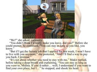 “We?” she asked, curiously.“You didn’t think I’d really make you leave, did you?” Before she could answer, he continued, “You can stay as long as you like, you know.”“But if I get the factory job that I applied for last week, I won’t have to live with you anymore,” she protested, “And I’ll find a way to pay you back, I promise.”“It’s not about whether you need to stay with me,” Makir replied, before taking a deep breath and explaining, “You can stay as long as you want to, Midina. If you’d rather… well, I understand if you want to find your own place, but I…” he stopped, and shook his head.