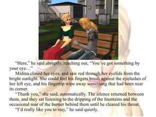 “Here,” he said abruptly, reaching out, “You’ve got something by your eye…”Midina closed her eyes, and saw red through her eyelids from the bright sunlight. She could feel his fingers brush against the eyelashes of her left eye, and his fingertip wipe away something that had been near its corner.“Thank you,” she said, automatically. The silence returned between them, and they sat listening to the dripping of the fountains and the occasional roar of the burner behind them until he cleared his throat.“I’d really like you to stay,” he said quietly.