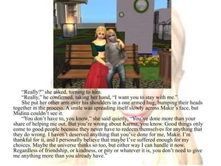 “Really?” she asked, turning to him.“Really,” he confirmed, taking her hand, “I want you to stay with me.”She put her other arm over his shoulders in a one armed hug, bumping their heads together in the process. A smile was spreading itself slowly across Makir’s face, but Midina couldn’t see it.“You don’t have to, you know,” she said quietly, “You’ve done more than your share of helping me out. But you’re wrong about Karma, you know. Good things only come to good people because they never have to redeem themselves for anything that they do wrong. I haven’t deserved anything that you’ve done for me, Makir. I’m thankful for it, and I personally believe that maybe I’ve suffered enough for my choices. Maybe the universe thinks so too, but either way I can handle it now. Regardless of friendship, or kindness, or pity or whatever it is, you don’t need to give me anything more than you already have.”