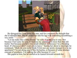 He shrugged out from under her arm, and for a moment she thought that she’d offended him. But he pulled her into his lap with something resembling a wry smile.“Let me make this a little clearer,” he said. “I’d like you to stay. Not because I feel sorry for you, or because my apartment is nicer than that old trailer. Not because you have two small children, or because I’m a bleeding heart. It’s because I don’t want you to leave.” Seeing her about to interrupt, he continued, “Midi, do you really think I’d let just any pretty stranger live in my apartment? I’m not doing any of this for karma, or because of some abstract concept of goodness. I’m making the offer because it’s you.”She gaped at him, but he smiled as he leaned forward towards her.