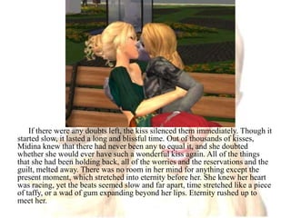 If there were any doubts left, the kiss silenced them immediately. Though it started slow, it lasted a long and blissful time. Out of thousands of kisses, Midina knew that there had never been any to equal it, and she doubted whether she would ever have such a wonderful kiss again. All of the things that she had been holding back, all of the worries and the reservations and the guilt, melted away. There was no room in her mind for anything except the present moment, which stretched into eternity before her. She knew her heart was racing, yet the beats seemed slow and far apart, time stretched like a piece of taffy, or a wad of gum expanding beyond her lips. Eternity rushed up to meet her.