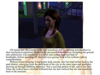 All around her, the sounds of the city buzzed on and on, droning and mindless in their mechanical repetition. Heels hit the pavement over and over, trampling the ground into submission. Cars passed by in a whirr and sudden flare and fade of headlights, before speeding off, their red eyes gazing back at her without sight or comprehension.Without Eluisa noticing, it had gotten dark outside. Her feet had led her back to the park district, emerging from the dark heart of the city to the neon signs and spotlights glowing up through bubbling fountains. Not a soul had spoken to her, and it was only when she walked past a familiar billboard that she had realized that she had wandered back to the museum.