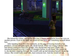 She turned the corner, and for the first time in hours managed to focus her eyes on another person. Even in the dark, she could tell that there was something unusual about him.After standing there for a few moments, on the edge of loosing herself in her pointless, circular thoughts again, she shook herself. What was wrong with her? She had always wanted to meet new people: why should that stop now? Hadn’t she introduced herself to a city’s worth of strangers before, to ask them? She would do it, she decided, stepping forward. She would walk up and introduce herself, break the silence. She would make small talk, meet someone new. And she would not ask.