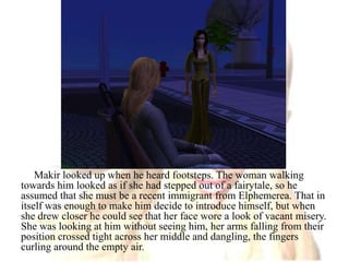 Makir looked up when he heard footsteps. The woman walking towards him looked as if she had stepped out of a fairytale, so he assumed that she must be a recent immigrant from Elphemerea. That in itself was enough to make him decide to introduce himself, but when she drew closer he could see that her face wore a look of vacant misery. She was looking at him without seeing him, her arms falling from their position crossed tight across her middle and dangling, the fingers curling around the empty air.