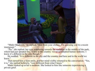 “Makir Shadeson,” he replied, “And from your clothes, I’m guessing you’re a recent immigrant.”“No,” she replied, her eyes wandering towards the sculpture in the middle of the park, which had just spouted fire, “I live in the country: we never adopted human fashions. I know it’s different in the city, though.”He nodded. “It is different in the city and the country, and here and in the world we knew.”That earned him a faint smile, and her mind visibly returned to the conversation. “Yes, it is,” she replied hollowly, “very different from what I knew.”Makir looked up at her a moment. She looked to him like someone experiencing a private grief.