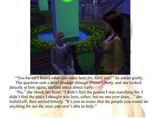 “You haven’t found what you came here for, have you?” he asked gently.The question sent a brief shudder through Eluisa’s body, and she looked directly at him again, startled into a direct reply.“No,” she shook her head, “I didn’t find the person I was searching for. I didn’t find the place I thought was here, either, but no one ever does…” she trailed off, then smiled bitterly. “It’s just so ironic that the people you would do anything for are the ones you aren’t able to help.”