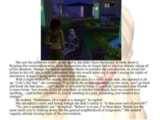 She saw his eyebrows twitch as she said it, but didn’t have the energy to think about it. Keeping this conversation away from the question she no longer had to ask was already taking all of her attention. Though she had no particular desire to continue the conversation, or reveal her failure to this elf, she couldn’t remember what she would rather do. It wasn’t seeing the sights of downtown, it wasn’t going home to her empty cottage…With a slight twist of her mouth, which might pass for a smile in the dark, she summed it all up. “Life’s like that,” she continued, “Can’t help the people who need you the most,  can’t go back and break the bad news… can’t decide if  it would be better if you hadn’t persuaded your friends to leave home. You wonder if it’s all your fault, or whether you simply have no control over anything… And before you know it, you’re standing in a park explaining your troubles to a stranger.”He nodded. “Sometimes, all it takes is a stranger,” he replied.She attempted a smile and failed, though she didn’t realize it. “Is that some sort of proverb?”“No, just a sympathetic ear,” he replied. “Believe it or not, I’ve been there. Maybe not the same street you’re walking down, but the general neighborhood of resignation.” She nodded vaguely, already loosing track of the conversation. 