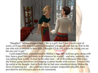 “Daughter!” Midina snapped back, “She is a girl! And I don’t need a cent of yours, so if you ever want to know your daughter you should just shut up. You’re the one who was so anxious to have kids, I thought I’d do you a favor by letting you see the one you’ve got.”Leod stepped back, unaccustomed to Midina’s rage. She’d always gone along with him, been a good little girl ready to do whatever he wanted – and now, suddenly, she was talking back to him. It must be the other men – all of Riverblossom Hills knew she’d been going downtown and hopping in photo booths with townies. Townies! His lip curled at the thought. And to think that he had once considered doing Midina the favor of marrying her – she could have been a proper, respectable playable, been provided for and allowed a place in the community.