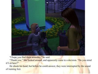 “I hope you find them someday,” he said.“Thank you.” She looked around, and apparently came to a decision. “Do you mind if I sit here?”He shook his head, but before he could answer, they were interrupted by the sound of running feet.