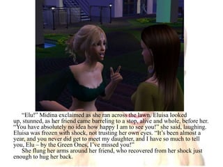 “Elu!” Midina exclaimed as she ran across the lawn. Eluisa looked up, stunned, as her friend came barreling to a stop, alive and whole, before her. “You have absolutely no idea how happy I am to see you!” she said, laughing. Eluisa was frozen with shock, not trusting her own eyes. “It’s been almost a year, and you never did get to meet my daughter, and I have so much to tell you, Elu – by the Green Ones, I’ve missed you!”She flung her arms around her friend, who recovered from her shock just enough to hug her back. 