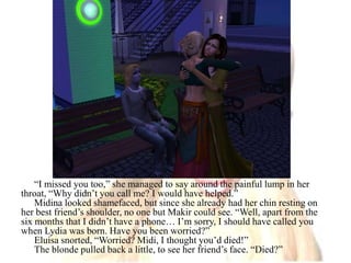 “I missed you too,” she managed to say around the painful lump in her throat, “Why didn’t you call me? I would have helped.”Midina looked shamefaced, but since she already had her chin resting on her best friend’s shoulder, no one but Makir could see. “Well, apart from the six months that I didn’t have a phone… I’m sorry, I should have called you when Lydia was born. Have you been worried?”Eluisa snorted, “Worried? Midi, I thought you’d died!”The blonde pulled back a little, to see her friend’s face. “Died?”