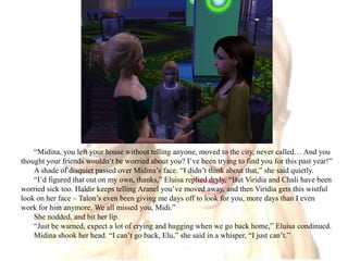 “Midina, you left your house without telling anyone, moved to the city, never called… And you thought your friends wouldn’t be worried about you? I’ve been trying to find you for this past year!”A shade of disquiet passed over Midina’s face. “I didn’t think about that,” she said quietly.“I’d figured that out on my own, thanks,” Eluisa replied dryly, “But Viridia and Chali have been worried sick too. Haldir keeps telling Aranel you’ve moved away, and then Viridia gets this wistful look on her face – Talon’s even been giving me days off to look for you, more days than I even work for him anymore. We all missed you, Midi.”She nodded, and bit her lip.“Just be warned, expect a lot of crying and hugging when we go back home,” Eluisa condinued.Midina shook her head. “I can’t go back, Elu,” she said in a whisper, “I just can’t.”