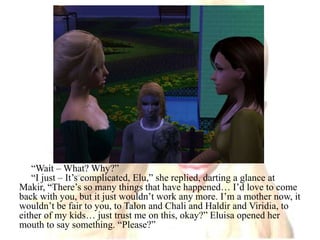 “Wait – What? Why?”“I just – It’s complicated, Elu,” she replied, darting a glance at Makir, “There’s so many things that have happened… I’d love to come back with you, but it just wouldn’t work any more. I’m a mother now, it wouldn’t be fair to you, to Talon and Chali and Haldir and Viridia, to either of my kids… just trust me on this, okay?” Eluisa opened her mouth to say something. “Please?”