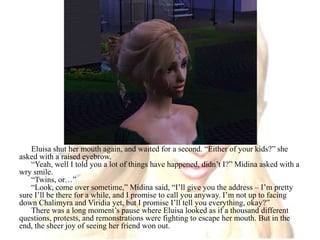 Eluisa shut her mouth again, and waited for a second. “Either of your kids?” she asked with a raised eyebrow.“Yeah, well I told you a lot of things have happened, didn’t I?” Midina asked with a wry smile.“Twins, or…”“Look, come over sometime,” Midina said, “I’ll give you the address – I’m pretty sure I’ll be there for a while, and I promise to call you anyway. I’m not up to facing down Chalimyra and Viridia yet, but I promise I’ll tell you everything, okay?”There was a long moment’s pause where Eluisa looked as if a thousand different questions, protests, and remonstrations were fighting to escape her mouth. But in the end, the sheer joy of seeing her friend won out.