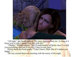 “All right,” she finally agreed, “No more protests from me. As long as I know you’re safe, I guess I can live with this.”“Thanks,” Midina replied, “You’ll understand it all better once I’ve told you everything, and you’ll see why I have to stay here.”Eluisa shook her head gently. “I don’t know, Midi. But if it makes you happy…”The city around them was bursting with the music of the night.