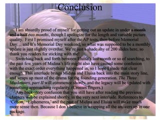 ConclusionI am absurdly proud of myself for getting out an update in under a month and a halftwo months, though I apologize for the length and variable picture quality.  First I promised myself after the AP tests, then before Memorial Day… and It’s Memorial Day weekend, so what was supposed to be a monthly update is just slightly overdue. We’re just a shade shy of 200 slides here, so thank you readers for sticking with me!Switching back and forth between Eluisa’s last month or so of searching, to the past few years of Midina’s life might also have caused some confusion  with the exact order everything happened in, so I hope I made that clear enough. This interlude brings Midina and Eluisa back into the main story line, and wraps up most of the drama for the founding generation. The Three Musketeers, part II will commence shortly, and the legacy will be updated with something approaching regularity. (Crosses fingers.)Any back-story confusion that you still have after reading the previous chapters will be explained shortly, in the very next interlude. References to ‘Celion,’ ‘Elphemerea,’ and the past of Midina and Eluisa will make much more sense then. Because I don’t believe in wrapping all the answers up in one package.
