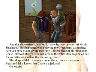 And this slide exists solely to illustrate the awesomeness of Makir Shadeson. (This happened while playing the Greenmans last update: here you have Makir giving the slimy Chase a piece of his mind after Chase followed Daisy Greenman around the entire store to pick on her, for no better reason than that she was green. This despite Makir’s seven – count them, seven – nice points. Because Makir knows that Chase is a jerkwad.Go Makir!