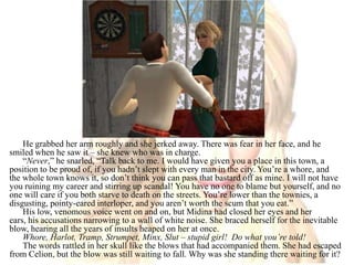 He grabbed her arm roughly and she jerked away. There was fear in her face, and he smiled when he saw it – she knew who was in charge. “Never,” he snarled, “Talk back to me. I would have given you a place in this town, a position to be proud of, if you hadn’t slept with every man in the city. You’re a whore, and the whole town knows it, so don’t think you can pass that bastard off as mine. I will not have you ruining my career and stirring up scandal! You have no one to blame but yourself, and no one will care if you both starve to death on the streets. You’re lower than the townies, a disgusting, pointy-eared interloper, and you aren’t worth the scum that you eat.”His low, venomous voice went on and on, but Midina had closed her eyes and her ears, his accusations narrowing to a wall of white noise. She braced herself for the inevitable blow, hearing all the years of insults heaped on her at once. Whore, Harlot, Tramp, Strumpet, Minx, Slut – stupid girl!  Do what you’re told! The words rattled in her skull like the blows that had accompanied them. She had escaped from Celion, but the blow was still waiting to fall. Why was she standing there waiting for it?