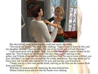 She shoved him away as hard as she could and stood, trembling.“Get out of my house,” she said, voice shaking, “I don’t have to listen to this, and my daughter shouldn’t have to either. Get out of my house or I will call the cops.”Leod stood stock-still in shock. Then, his nostrils flared and a sneer formed on his upper lip, “You’ll regret it,” he hissed, “one day when you’re starving in the gutter, you’ll think of me and the life you could have had. No one in town will hire you now, and there’s no way you can provide for a baby downtown. You may think you’re brave now, but I’m the only option left for you, and one day you’ll realize it.“I hope you die a slow and painful death, starving as the flies eat the wanton flesh from your bones.”With that, he turned and left, slamming the door behind him.Midina looked down and saw that her hands were shaking.