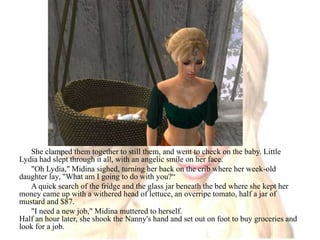 She clamped them together to still them, and went to check on the baby. Little Lydia had slept through it all, with an angelic smile on her face."Oh Lydia," Midina sighed, turning her back on the crib where her week-old daughter lay, "What am I going to do with you?“A quick search of the fridge and the glass jar beneath the bed where she kept her money came up with a withered head of lettuce, an overripe tomato, half a jar of mustard and $87."I need a new job," Midina muttered to herself.Half an hour later, she shook the Nanny's hand and set out on foot to buy groceries and look for a job.