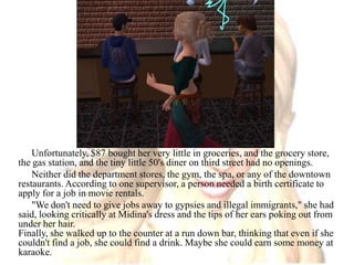 Unfortunately, $87 bought her very little in groceries, and the grocery store, the gas station, and the tiny little 50's diner on third street had no openings. Neither did the department stores, the gym, the spa, or any of the downtown restaurants. According to one supervisor, a person needed a birth certificate to apply for a job in movie rentals."We don't need to give jobs away to gypsies and illegal immigrants," she had said, looking critically at Midina's dress and the tips of her ears poking out from under her hair.Finally, she walked up to the counter at a run down bar, thinking that even if she couldn't find a job, she could find a drink. Maybe she could earn some money at karaoke.