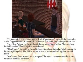 "I'll have a job if you have one, a drink if you don't," she told the bartender as she flopped down on the stool, "whatever you have that's cheap and on ice.“"Hey, Rex," piped up the redheaded man sitting next to her, "Lemme buy the lady a drink. You like juice, sweetheart?“"Thank you," she said, relieved to have found one island of kindness out in the unforgiving city. She didn't notice how the man was looking her up and down."You're not from around here, are you?" he asked conversationally as the bartender blended her drink.