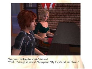 "No, just... looking for work," she said."Yeah, It's tough all around," he replied. "My friends call me Chase."