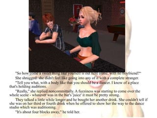 "So how come a sweet thing like yourself is out here alone, with no boyfriend?“She shrugged: she didn't feel like going into any of it with a complete stranger."Tell you what, with a body like that you should be a dancer. I know of a place that's holding auditions."Really," she replied noncommittally. A fuzziness was starting to come over the whole scene - whatever was in the bar's 'juice' it must be pretty strong.They talked a little while longer and he bought her another drink. She couldn't tell if she was on her third or fourth drink when he offered to show her the way to the dance studio which was auditioning."It's about four blocks away," he told her.