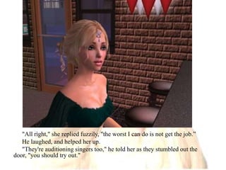"All right," she replied fuzzily, "the worst I can do is not get the job.”He laughed, and helped her up."They're auditioning singers too," he told her as they stumbled out the door, "you should try out."