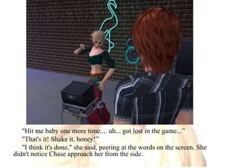 "Hit me baby one more time.... uh... got lost in the game...”"That's it! Shake it, honey!”"I think it's done," she said, peering at the words on the screen. She didn't notice Chase approach her from the side.